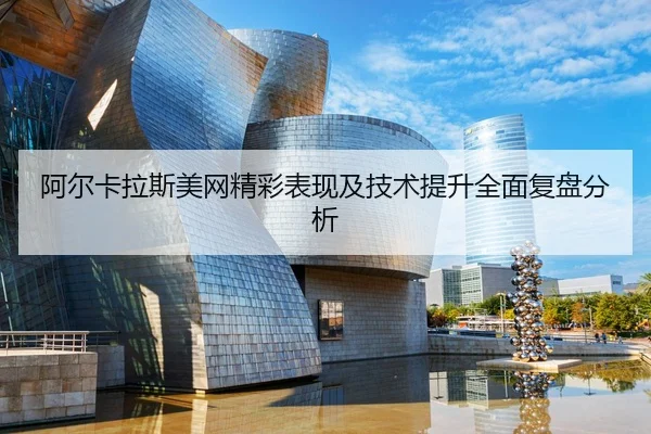 阿尔卡拉斯美网精彩表现及技术提升全面复盘分析